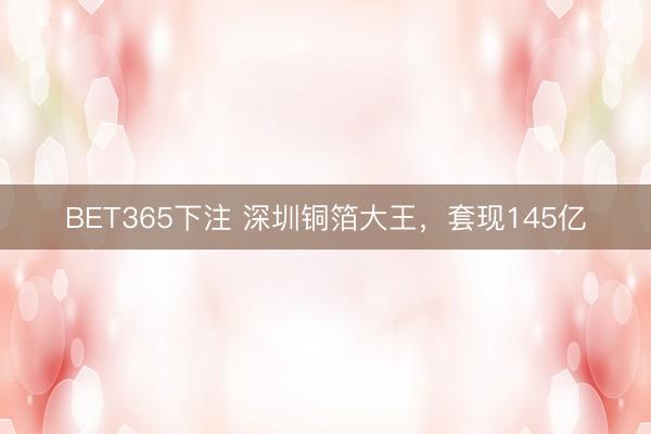 BET365下注 深圳铜箔大王,套现145亿